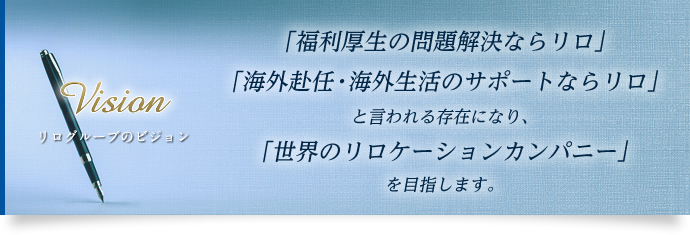 【リログループのビジョン】「福利厚生の問題解決ならリロ」「海外赴任・海外生活のサポートならリロ」と言われる存在になり、「世界のリロケーションカンパニー」を目指します。